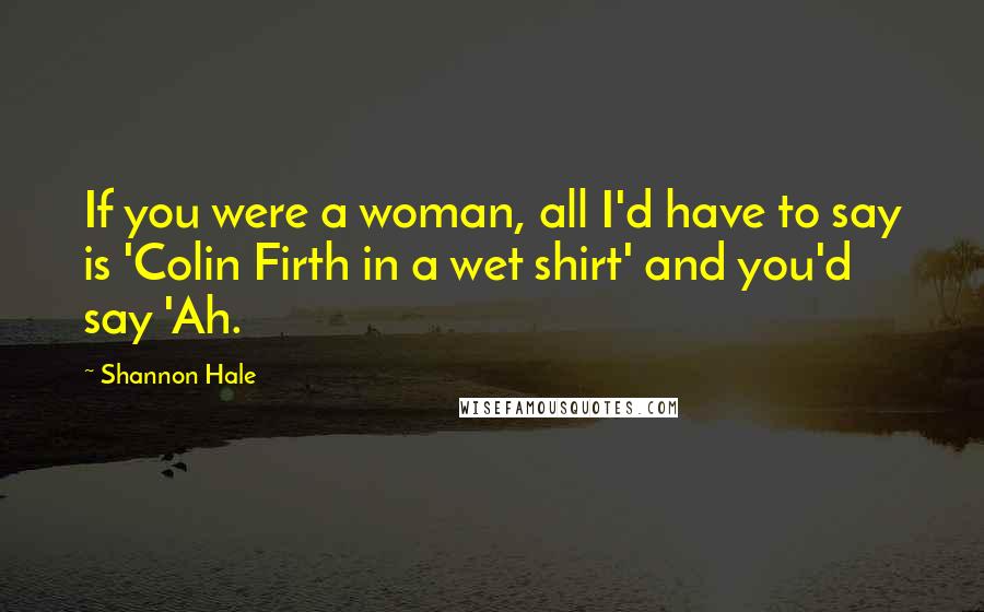 Shannon Hale Quotes: If you were a woman, all I'd have to say is 'Colin Firth in a wet shirt' and you'd say 'Ah.