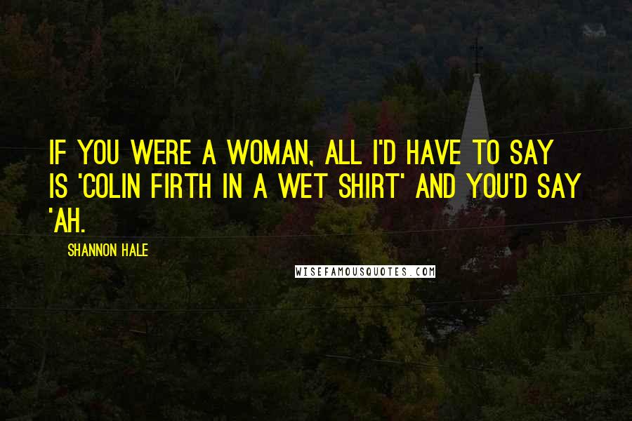 Shannon Hale Quotes: If you were a woman, all I'd have to say is 'Colin Firth in a wet shirt' and you'd say 'Ah.