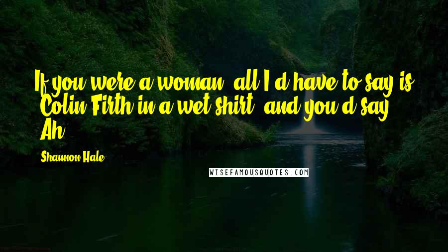 Shannon Hale Quotes: If you were a woman, all I'd have to say is 'Colin Firth in a wet shirt' and you'd say 'Ah.