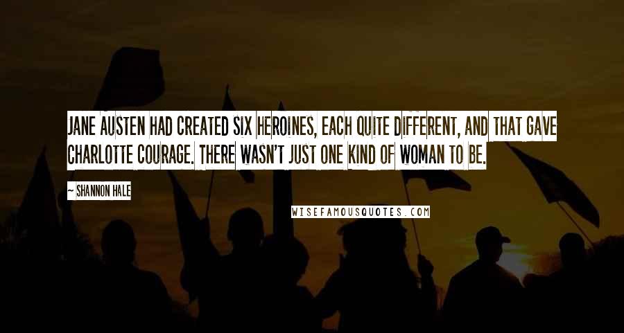 Shannon Hale Quotes: Jane Austen had created six heroines, each quite different, and that gave Charlotte courage. There wasn't just one kind of woman to be.