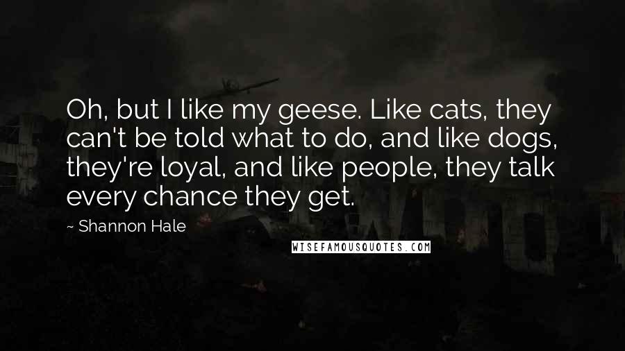 Shannon Hale Quotes: Oh, but I like my geese. Like cats, they can't be told what to do, and like dogs, they're loyal, and like people, they talk every chance they get.