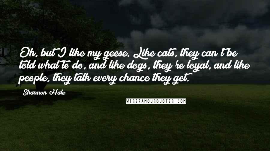 Shannon Hale Quotes: Oh, but I like my geese. Like cats, they can't be told what to do, and like dogs, they're loyal, and like people, they talk every chance they get.