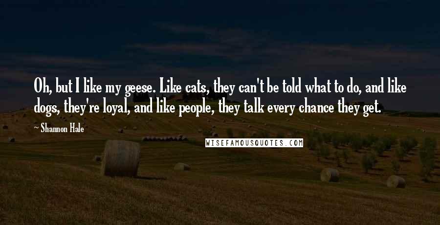 Shannon Hale Quotes: Oh, but I like my geese. Like cats, they can't be told what to do, and like dogs, they're loyal, and like people, they talk every chance they get.