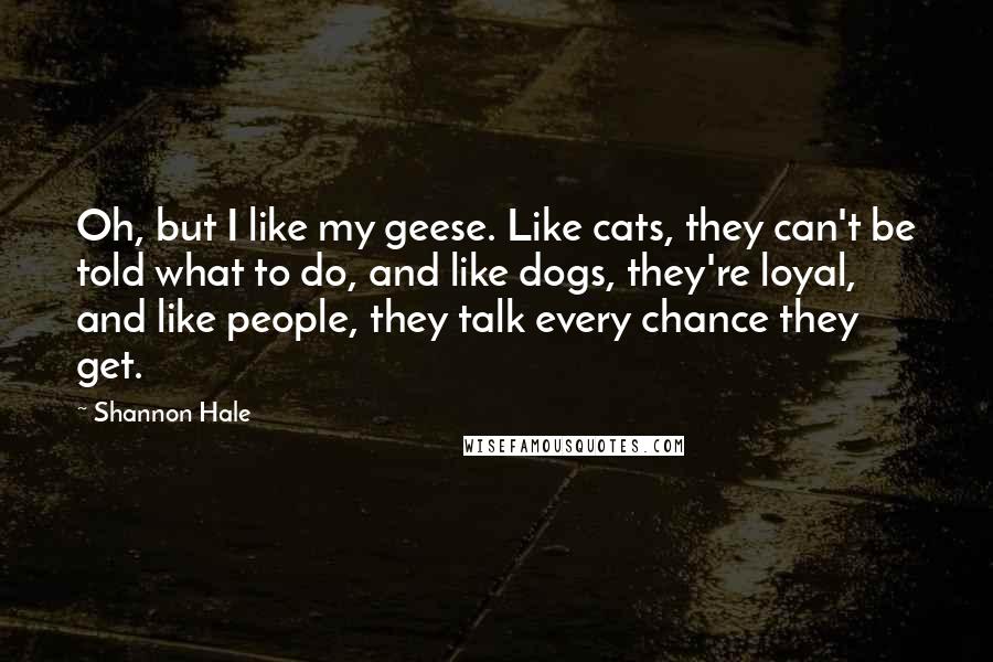 Shannon Hale Quotes: Oh, but I like my geese. Like cats, they can't be told what to do, and like dogs, they're loyal, and like people, they talk every chance they get.