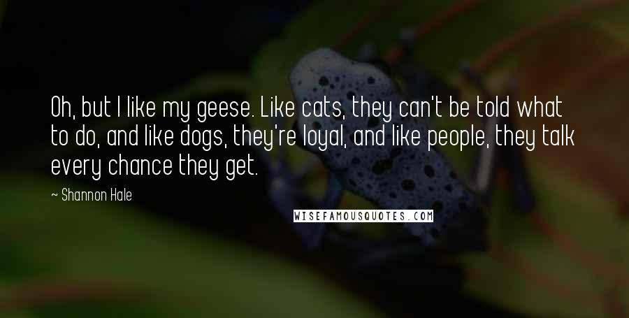 Shannon Hale Quotes: Oh, but I like my geese. Like cats, they can't be told what to do, and like dogs, they're loyal, and like people, they talk every chance they get.