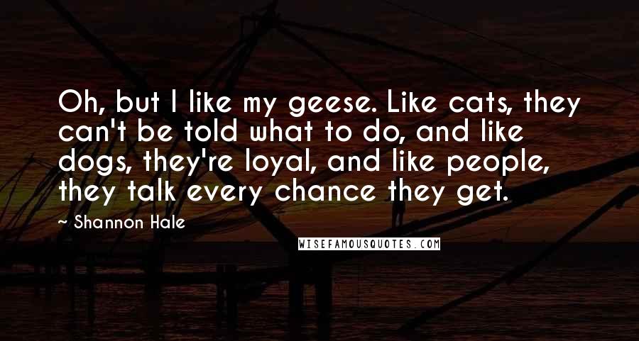 Shannon Hale Quotes: Oh, but I like my geese. Like cats, they can't be told what to do, and like dogs, they're loyal, and like people, they talk every chance they get.