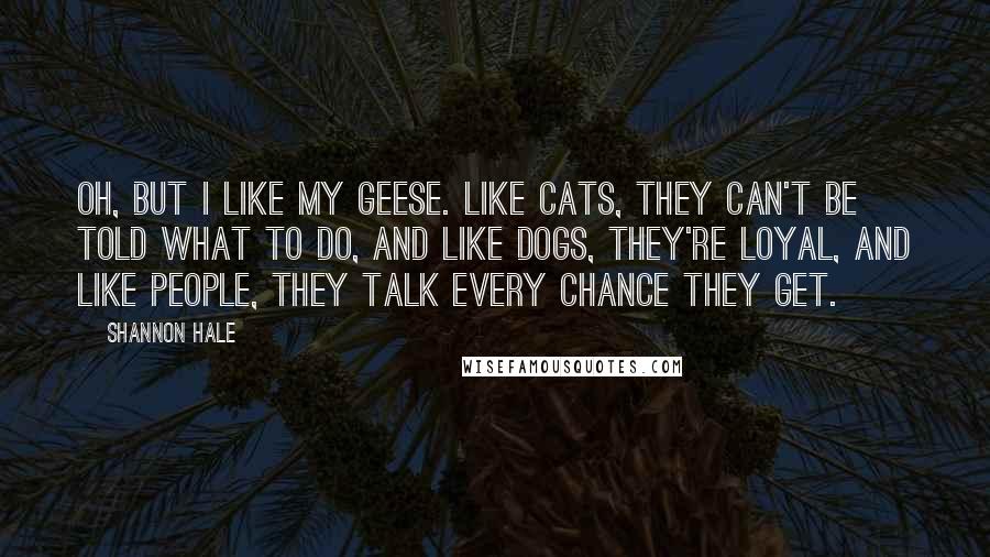 Shannon Hale Quotes: Oh, but I like my geese. Like cats, they can't be told what to do, and like dogs, they're loyal, and like people, they talk every chance they get.