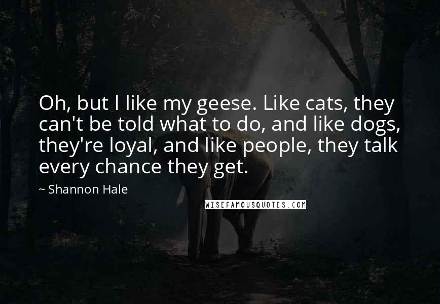 Shannon Hale Quotes: Oh, but I like my geese. Like cats, they can't be told what to do, and like dogs, they're loyal, and like people, they talk every chance they get.