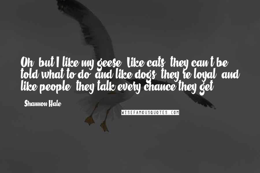 Shannon Hale Quotes: Oh, but I like my geese. Like cats, they can't be told what to do, and like dogs, they're loyal, and like people, they talk every chance they get.
