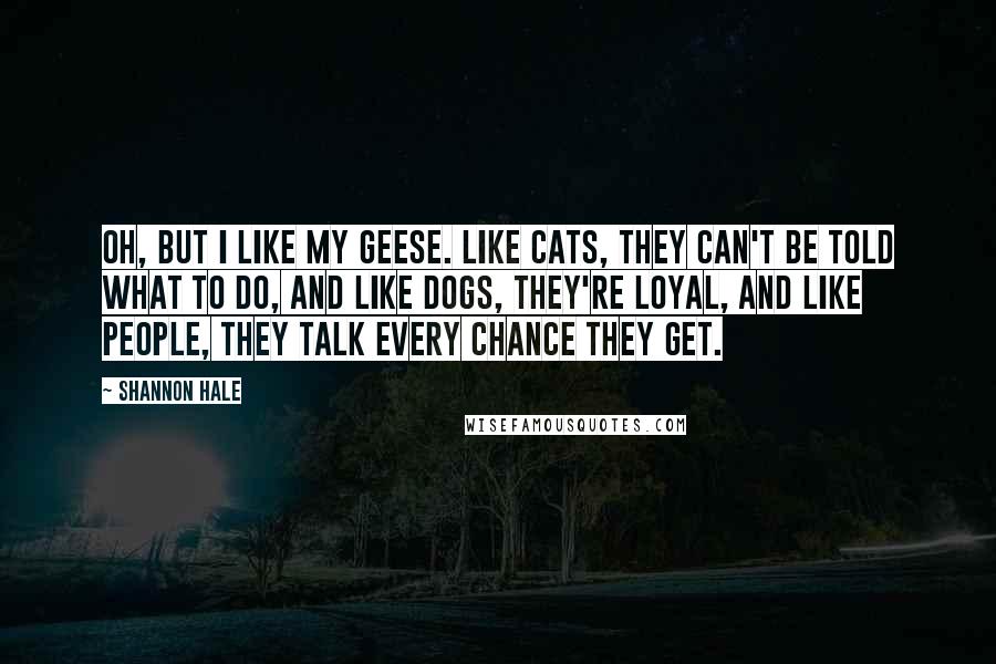 Shannon Hale Quotes: Oh, but I like my geese. Like cats, they can't be told what to do, and like dogs, they're loyal, and like people, they talk every chance they get.