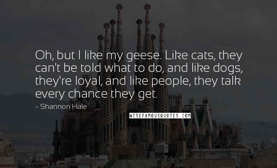 Shannon Hale Quotes: Oh, but I like my geese. Like cats, they can't be told what to do, and like dogs, they're loyal, and like people, they talk every chance they get.