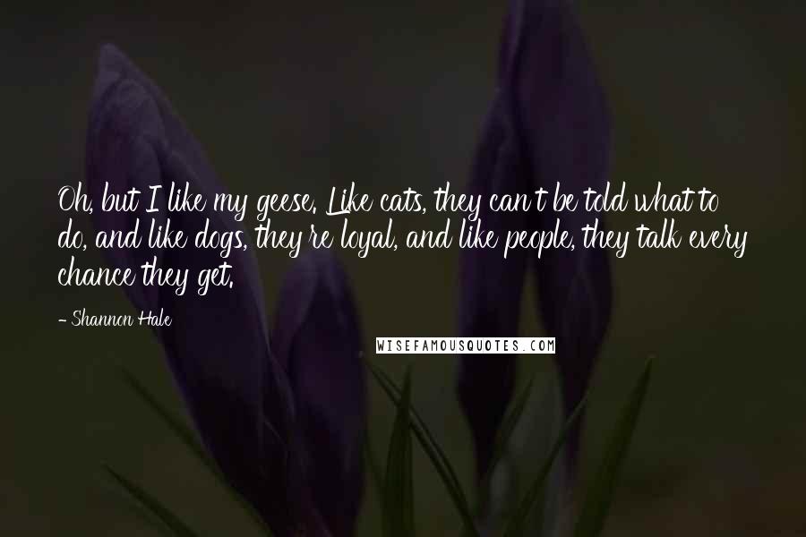 Shannon Hale Quotes: Oh, but I like my geese. Like cats, they can't be told what to do, and like dogs, they're loyal, and like people, they talk every chance they get.