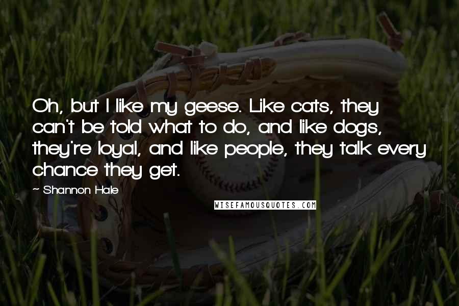 Shannon Hale Quotes: Oh, but I like my geese. Like cats, they can't be told what to do, and like dogs, they're loyal, and like people, they talk every chance they get.