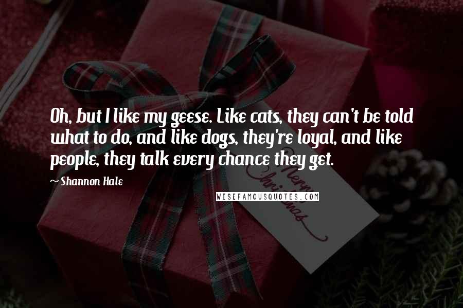 Shannon Hale Quotes: Oh, but I like my geese. Like cats, they can't be told what to do, and like dogs, they're loyal, and like people, they talk every chance they get.