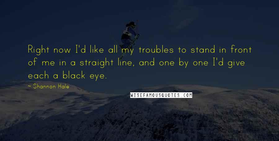 Shannon Hale Quotes: Right now I'd like all my troubles to stand in front of me in a straight line, and one by one I'd give each a black eye.