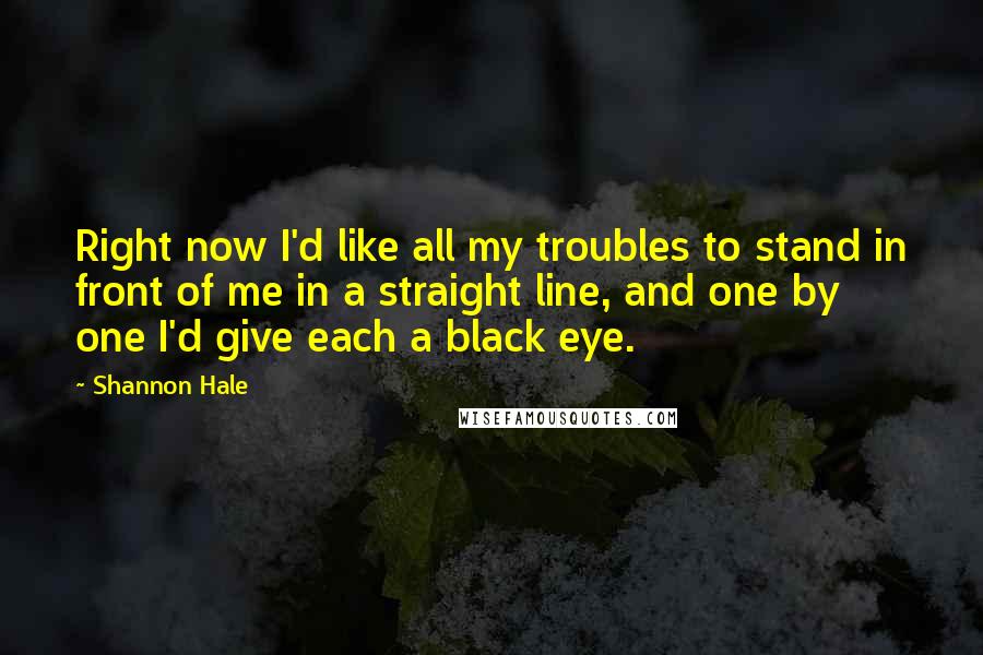 Shannon Hale Quotes: Right now I'd like all my troubles to stand in front of me in a straight line, and one by one I'd give each a black eye.