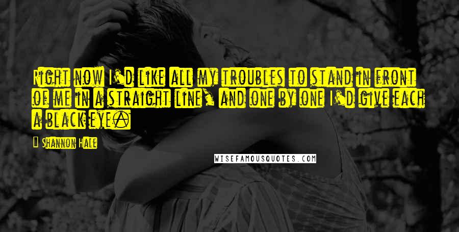 Shannon Hale Quotes: Right now I'd like all my troubles to stand in front of me in a straight line, and one by one I'd give each a black eye.