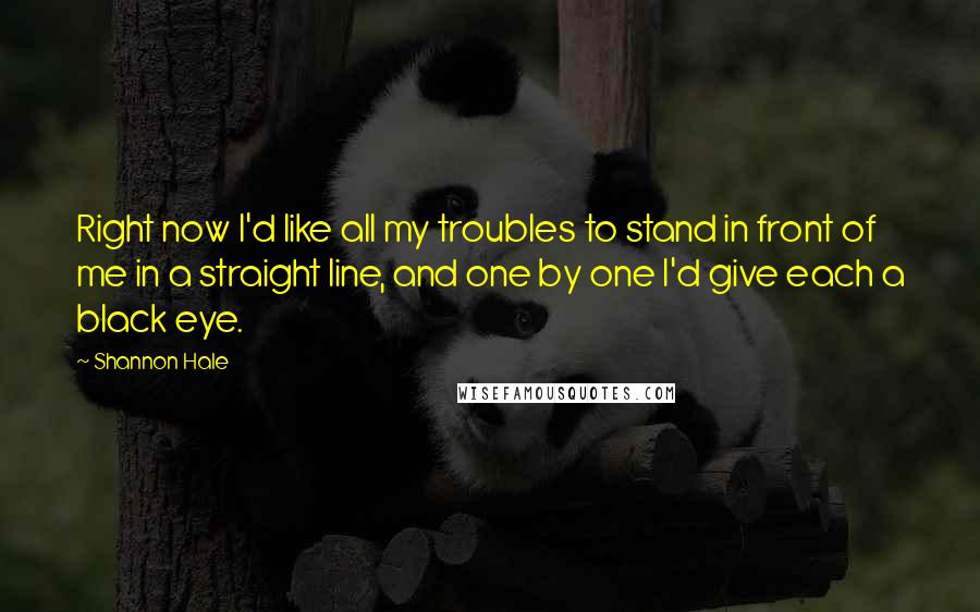 Shannon Hale Quotes: Right now I'd like all my troubles to stand in front of me in a straight line, and one by one I'd give each a black eye.