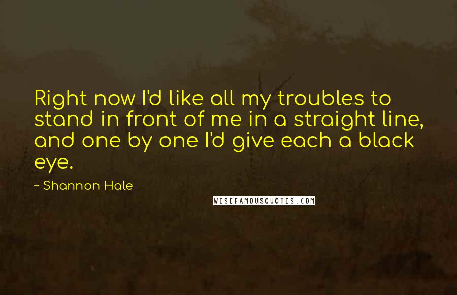 Shannon Hale Quotes: Right now I'd like all my troubles to stand in front of me in a straight line, and one by one I'd give each a black eye.