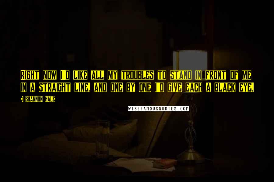 Shannon Hale Quotes: Right now I'd like all my troubles to stand in front of me in a straight line, and one by one I'd give each a black eye.