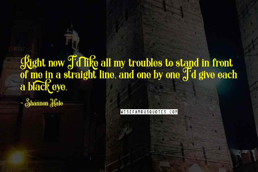 Shannon Hale Quotes: Right now I'd like all my troubles to stand in front of me in a straight line, and one by one I'd give each a black eye.