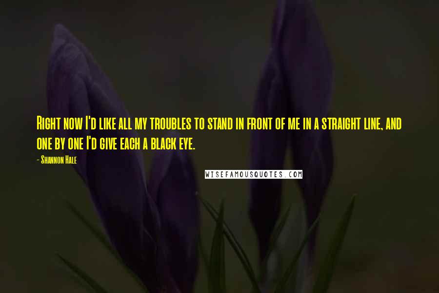 Shannon Hale Quotes: Right now I'd like all my troubles to stand in front of me in a straight line, and one by one I'd give each a black eye.