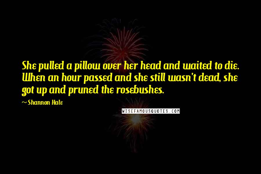 Shannon Hale Quotes: She pulled a pillow over her head and waited to die. When an hour passed and she still wasn't dead, she got up and pruned the rosebushes.