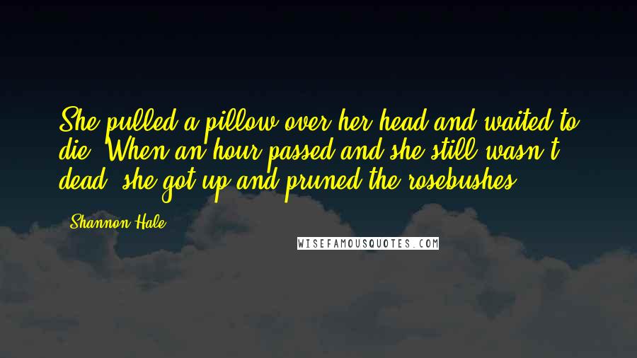 Shannon Hale Quotes: She pulled a pillow over her head and waited to die. When an hour passed and she still wasn't dead, she got up and pruned the rosebushes.