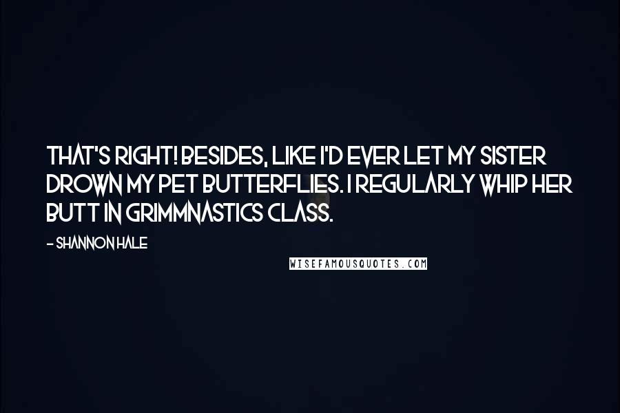 Shannon Hale Quotes: That's right! Besides, like I'd ever let my sister drown my pet butterflies. I regularly whip her butt in Grimmnastics class.