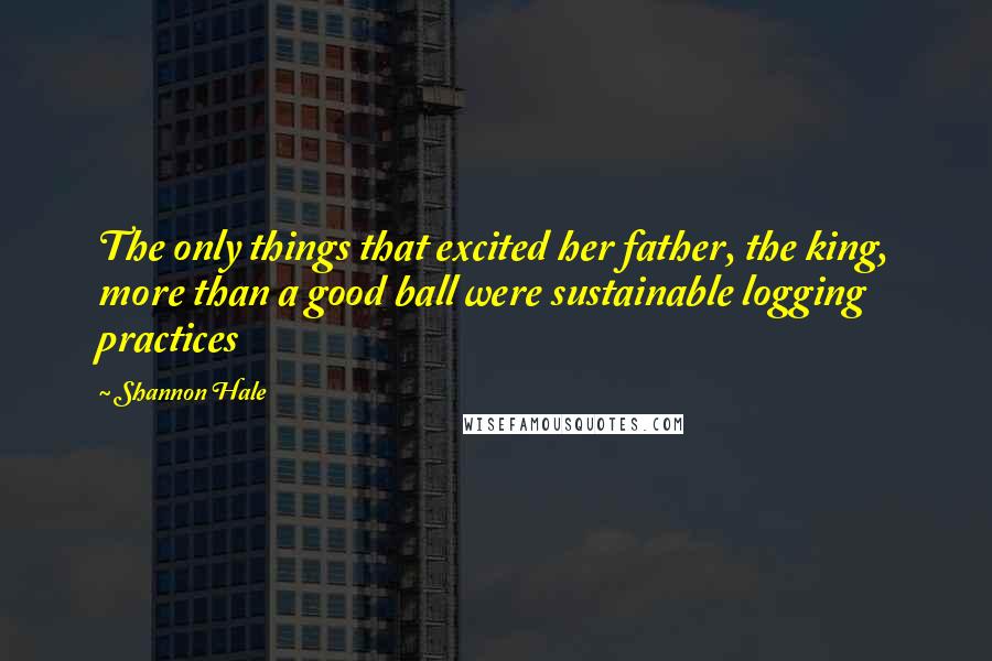 Shannon Hale Quotes: The only things that excited her father, the king, more than a good ball were sustainable logging practices