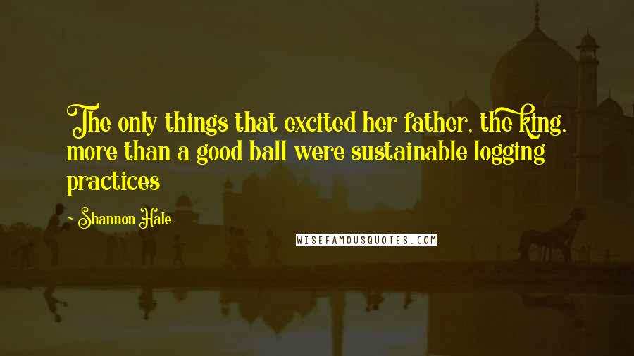 Shannon Hale Quotes: The only things that excited her father, the king, more than a good ball were sustainable logging practices