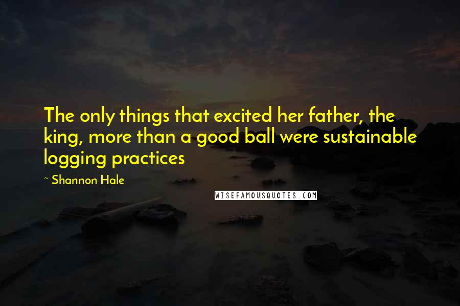 Shannon Hale Quotes: The only things that excited her father, the king, more than a good ball were sustainable logging practices