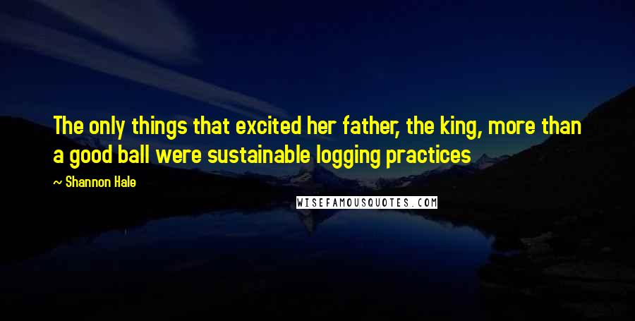 Shannon Hale Quotes: The only things that excited her father, the king, more than a good ball were sustainable logging practices