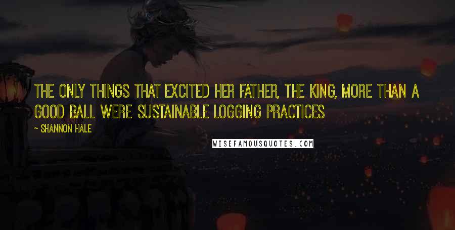 Shannon Hale Quotes: The only things that excited her father, the king, more than a good ball were sustainable logging practices