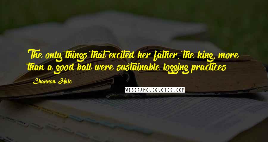 Shannon Hale Quotes: The only things that excited her father, the king, more than a good ball were sustainable logging practices