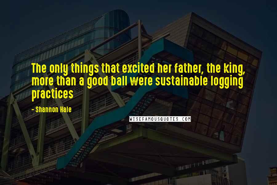 Shannon Hale Quotes: The only things that excited her father, the king, more than a good ball were sustainable logging practices