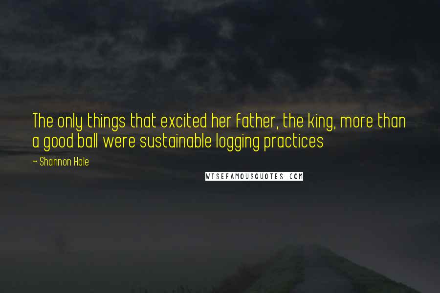Shannon Hale Quotes: The only things that excited her father, the king, more than a good ball were sustainable logging practices