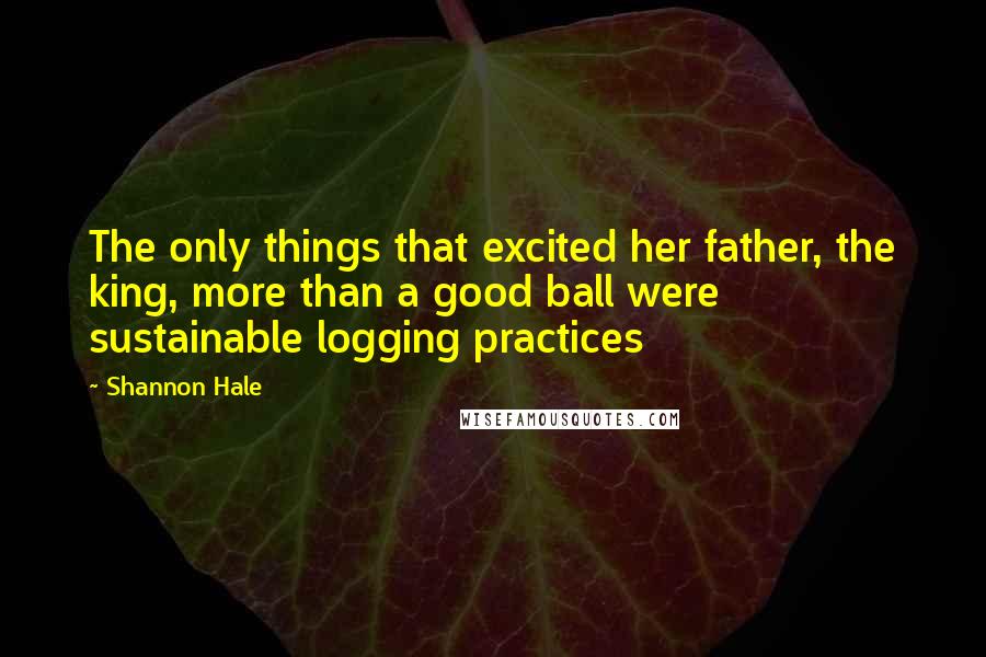 Shannon Hale Quotes: The only things that excited her father, the king, more than a good ball were sustainable logging practices