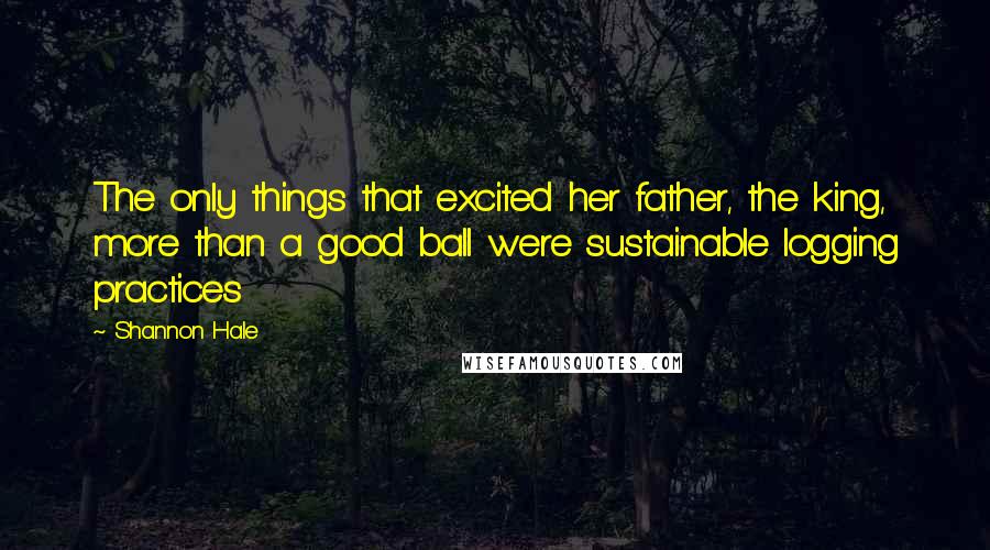 Shannon Hale Quotes: The only things that excited her father, the king, more than a good ball were sustainable logging practices