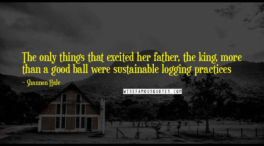 Shannon Hale Quotes: The only things that excited her father, the king, more than a good ball were sustainable logging practices