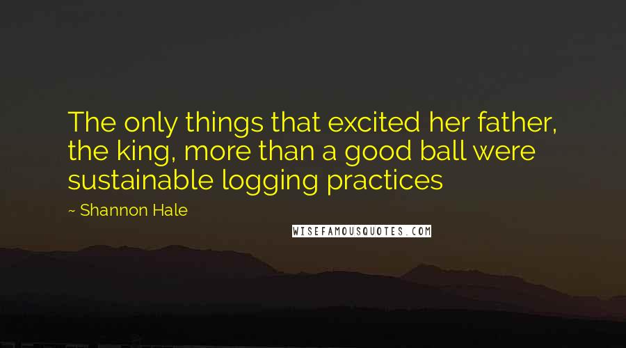 Shannon Hale Quotes: The only things that excited her father, the king, more than a good ball were sustainable logging practices