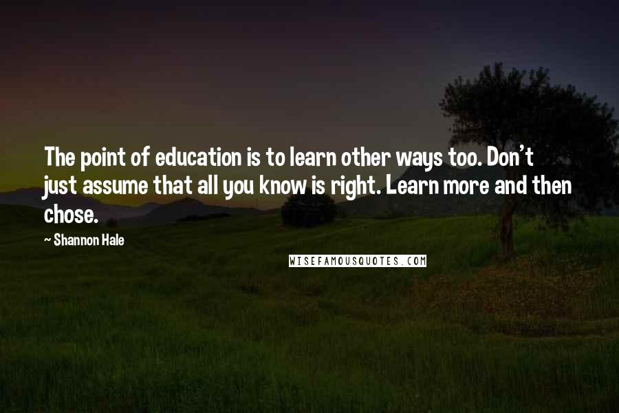 Shannon Hale Quotes: The point of education is to learn other ways too. Don't just assume that all you know is right. Learn more and then chose.