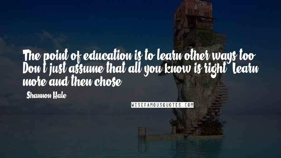 Shannon Hale Quotes: The point of education is to learn other ways too. Don't just assume that all you know is right. Learn more and then chose.