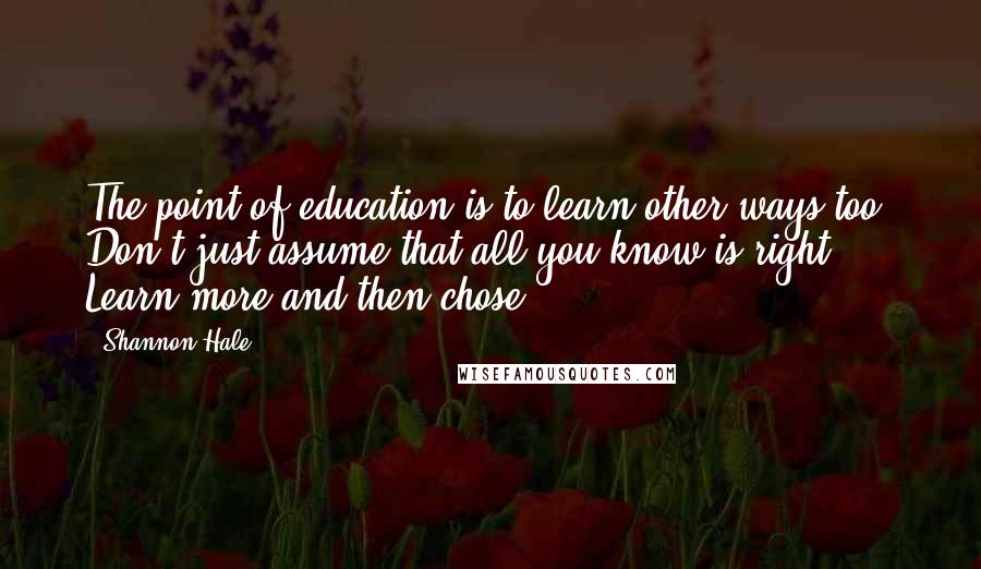 Shannon Hale Quotes: The point of education is to learn other ways too. Don't just assume that all you know is right. Learn more and then chose.