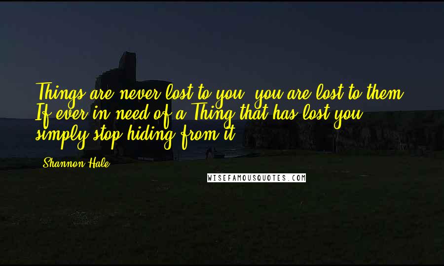Shannon Hale Quotes: Things are never lost to you; you are lost to them. If ever in need of a Thing that has lost you, simply stop hiding from it.