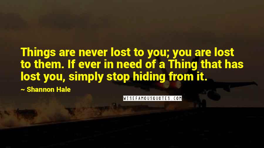 Shannon Hale Quotes: Things are never lost to you; you are lost to them. If ever in need of a Thing that has lost you, simply stop hiding from it.