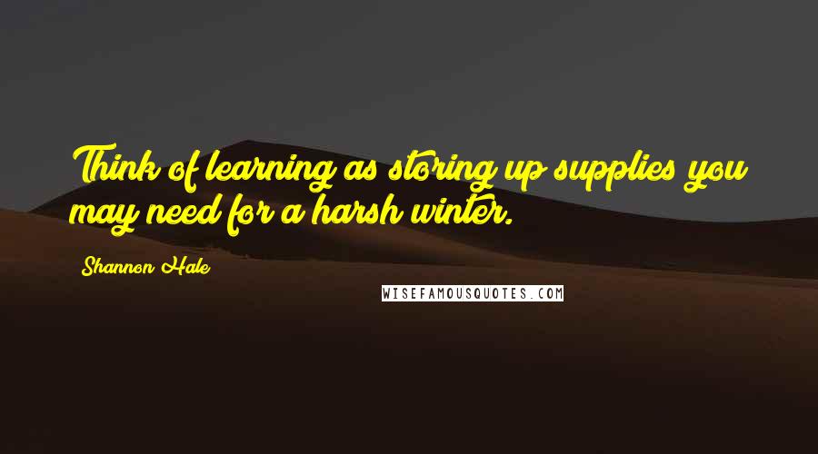 Shannon Hale Quotes: Think of learning as storing up supplies you may need for a harsh winter.