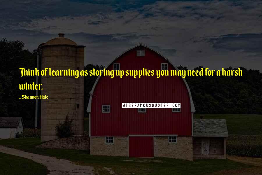 Shannon Hale Quotes: Think of learning as storing up supplies you may need for a harsh winter.