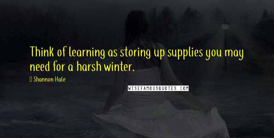 Shannon Hale Quotes: Think of learning as storing up supplies you may need for a harsh winter.