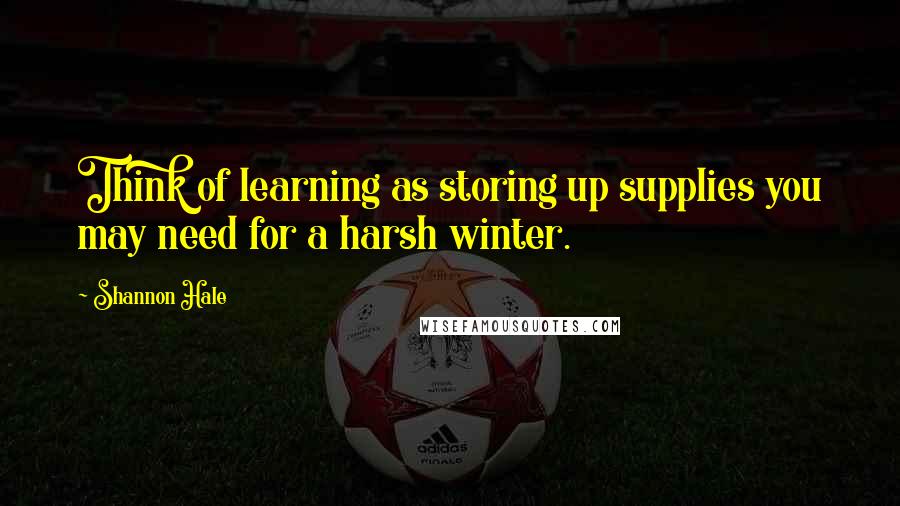 Shannon Hale Quotes: Think of learning as storing up supplies you may need for a harsh winter.